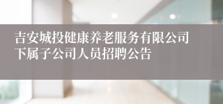 吉安城投健康养老服务有限公司下属子公司人员招聘公告