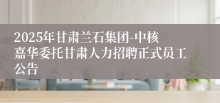 2025年甘肃兰石集团-中核嘉华委托甘肃人力招聘正式员工公告