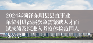 2024年菏泽东明县县直事业单位引进高层次急需紧缺人才面试成绩及拟进入考察体检范围人选公示