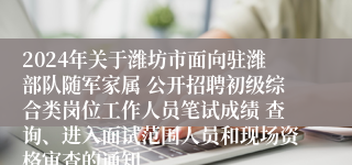 2024年关于潍坊市面向驻潍部队随军家属 公开招聘初级综合类岗位工作人员笔试成绩 查询、进入面试范围人员和现场资格审查的通知