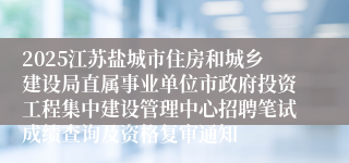 2025江苏盐城市住房和城乡建设局直属事业单位市政府投资工程集中建设管理中心招聘笔试成绩查询及资格复审通知