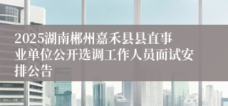 2025湖南郴州嘉禾县县直事业单位公开选调工作人员面试安排公告