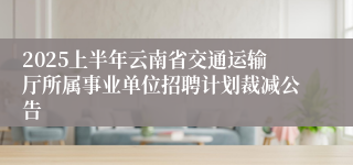 2025上半年云南省交通运输厅所属事业单位招聘计划裁减公告