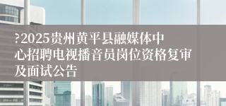 ?2025贵州黄平县融媒体中心招聘电视播音员岗位资格复审及面试公告