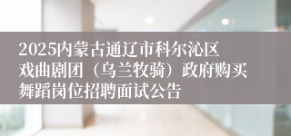 2025内蒙古通辽市科尔沁区戏曲剧团（乌兰牧骑）政府购买舞蹈岗位招聘面试公告