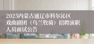 2025内蒙古通辽市科尔沁区戏曲剧团（乌兰牧骑）招聘演职人员面试公告