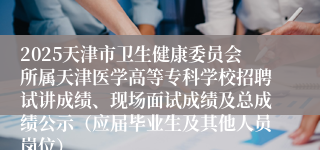 2025天津市卫生健康委员会所属天津医学高等专科学校招聘试讲成绩、现场面试成绩及总成绩公示（应届毕业生及其他人员岗位）