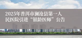 2025年普洱市澜沧县第一人民医院引进“银龄医师”公告