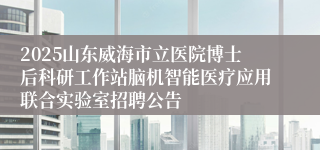 2025山东威海市立医院博士后科研工作站脑机智能医疗应用联合实验室招聘公告
