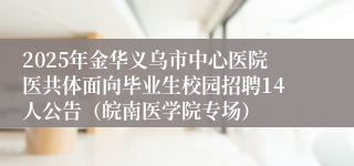 2025年金华义乌市中心医院医共体面向毕业生校园招聘14人公告（皖南医学院专场）