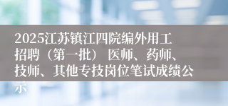 2025江苏镇江四院编外用工招聘（第一批） 医师、药师、技师、其他专技岗位笔试成绩公示