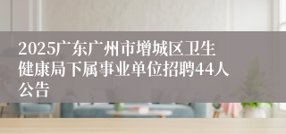 2025广东广州市增城区卫生健康局下属事业单位招聘44人公告