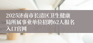 2025济南市长清区卫生健康局所属事业单位招聘62人报名入口官网