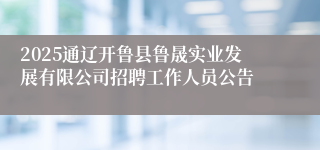 2025通辽开鲁县鲁晟实业发展有限公司招聘工作人员公告