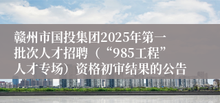 赣州市国投集团2025年第一批次人才招聘（“985工程”人才专场）资格初审结果的公告