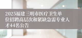 2025福建三明市医疗卫生单位招聘高层次和紧缺急需专业人才44名公告
