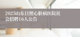 2025山东日照心脏病医院社会招聘16人公告