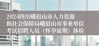 2024四川峨眉山市人力资源和社会保障局峨眉山市事业单位考试招聘人员（怀孕延期）体检结果公告