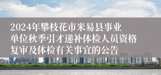 2024年攀枝花市米易县事业单位秋季引才递补体检人员资格复审及体检有关事宜的公告
