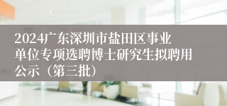 2024广东深圳市盐田区事业单位专项选聘博士研究生拟聘用公示（第三批）