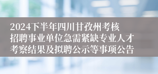2024下半年四川甘孜州考核招聘事业单位急需紧缺专业人才考察结果及拟聘公示等事项公告