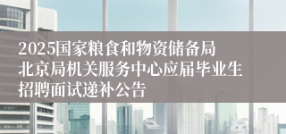 2025国家粮食和物资储备局北京局机关服务中心应届毕业生招聘面试递补公告