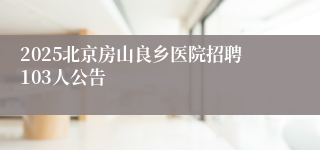2025北京房山良乡医院招聘103人公告