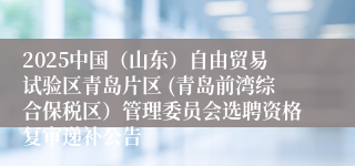 2025中国（山东）自由贸易试验区青岛片区 (青岛前湾综合保税区）管理委员会选聘资格复审递补公告