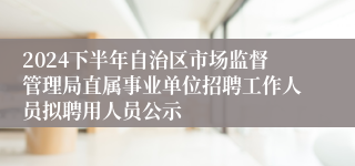 2024下半年自治区市场监督管理局直属事业单位招聘工作人员拟聘用人员公示