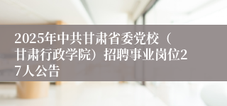 2025年中共甘肃省委党校（甘肃行政学院）招聘事业岗位27人公告