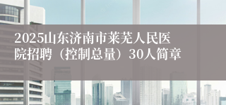 2025山东济南市莱芜人民医院招聘（控制总量）30人简章