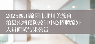2025四川绵阳市北川羌族自治县疾病预防控制中心招聘编外人员面试结果公告