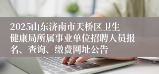 2025山东济南市天桥区卫生健康局所属事业单位招聘人员报名、查询、缴费网址公告