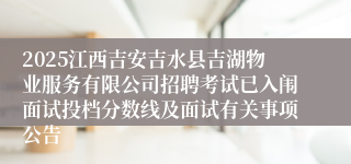 2025江西吉安吉水县吉湖物业服务有限公司招聘考试已入闱面试投档分数线及面试有关事项公告