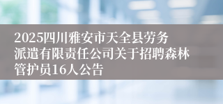 2025四川雅安市天全县劳务派遣有限责任公司关于招聘森林管护员16人公告