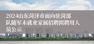 2024山东菏泽市面向驻菏部队随军未就业家属招聘拟聘用人员公示