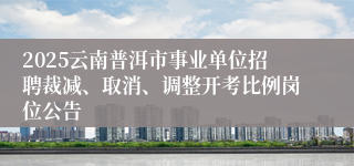 2025云南普洱市事业单位招聘裁减、取消、调整开考比例岗位公告