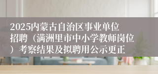 2025内蒙古自治区事业单位招聘（满洲里市中小学教师岗位）考察结果及拟聘用公示更正