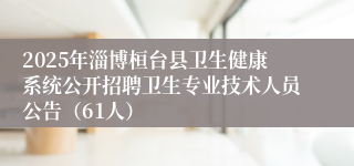 2025年淄博桓台县卫生健康系统公开招聘卫生专业技术人员公告（61人）