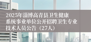 2025年淄博高青县卫生健康系统事业单位公开招聘卫生专业技术人员公告（27人）