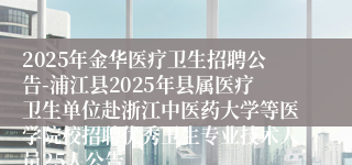 2025年金华医疗卫生招聘公告-浦江县2025年县属医疗卫生单位赴浙江中医药大学等医学院校招聘优秀卫生专业技术人员25人公告