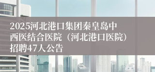 2025河北港口集团秦皇岛中西医结合医院（河北港口医院）招聘47人公告