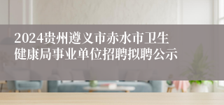 2024贵州遵义市赤水市卫生健康局事业单位招聘拟聘公示