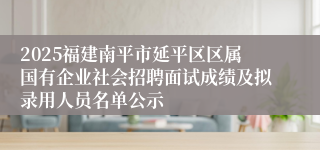 2025福建南平市延平区区属国有企业社会招聘面试成绩及拟录用人员名单公示