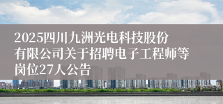 2025四川九洲光电科技股份有限公司关于招聘电子工程师等岗位27人公告