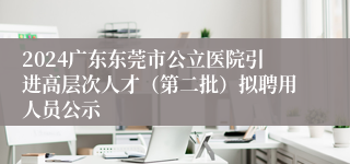 2024广东东莞市公立医院引进高层次人才（第二批）拟聘用人员公示
