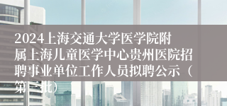 2024上海交通大学医学院附属上海儿童医学中心贵州医院招聘事业单位工作人员拟聘公示（第三批）