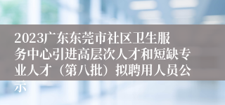 2023广东东莞市社区卫生服务中心引进高层次人才和短缺专业人才（第八批）拟聘用人员公示