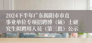 2024下半年广东揭阳市市直事业单位专项招聘博（硕）士研究生拟聘用人员（第三批）公示