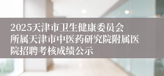 2025天津市卫生健康委员会所属天津市中医药研究院附属医院招聘考核成绩公示